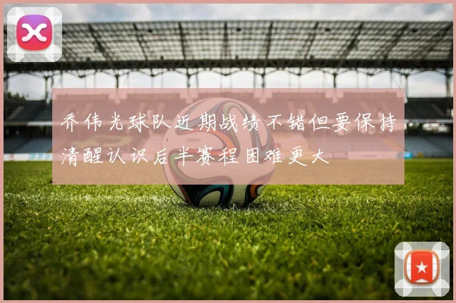 乔伟光球队近期战绩不错但要保持清醒认识后半赛程困难更大