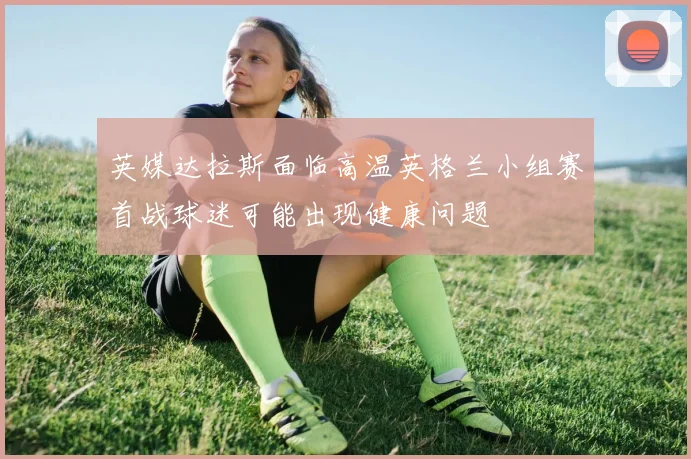 英媒达拉斯面临高温英格兰小组赛首战球迷可能出现健康问题