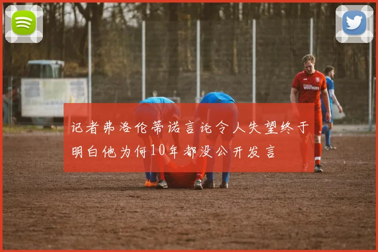 记者弗洛伦蒂诺言论令人失望终于明白他为何10年都没公开发言