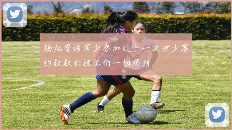 杨旭寄语国少参加过上一次世少赛的叔叔们祝你们一切顺利