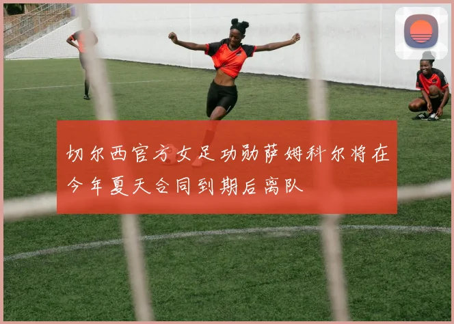 切尔西官方女足功勋萨姆科尔将在今年夏天合同到期后离队