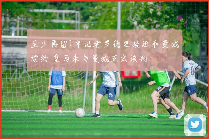 至少再留1年记者罗德里接近和曼城续约 皇马未与曼城正式谈判